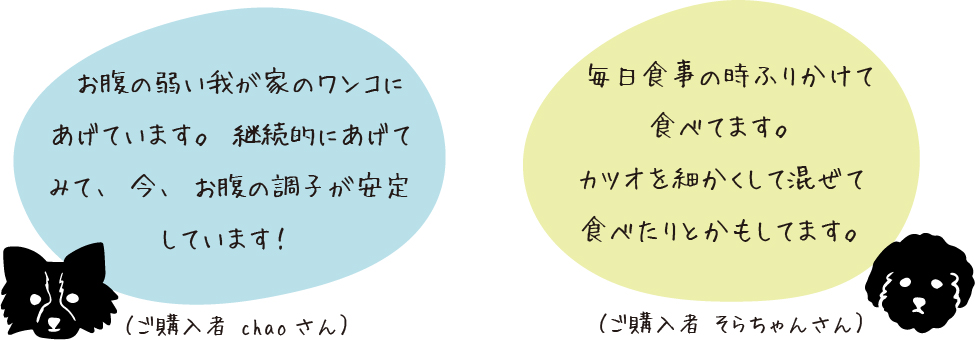 お腹の弱い我が家のワンコにあげています。継続的にあげてみて、今、お腹の調子が安定しています！（ご購入者chaoさん）、毎日食事の時ふりかけて食べてます。カツオを細かくして混ぜて食べたりとかもしてます。（ご購入者そらちゃんさん）