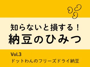 知らないと損する！納豆のひみつ【Vol.3 ドットわんのフリーズドライ納豆】